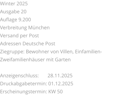 Winter 2025 Ausgabe 20 Auflage 9.200 Verbreitung München Versand per Post Adressen Deutsche Post Ziegruppe: Bewohner von Villen, Einfamilien-Zweifamilienhäuser mit Garten  Anzeigenschluss: 	 28.11.2025 Druckabgabetermin: 01.12.2025 Erscheinungstermin: KW 50