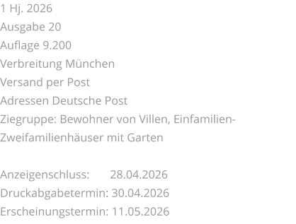 1 Hj. 2026 Ausgabe 20 Auflage 9.200 Verbreitung München Versand per Post Adressen Deutsche Post Ziegruppe: Bewohner von Villen, Einfamilien-Zweifamilienhäuser mit Garten  Anzeigenschluss: 	 28.04.2026 Druckabgabetermin: 30.04.2026 Erscheinungstermin: 11.05.2026