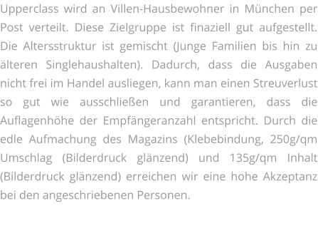 Upperclass wird an Villen-Hausbewohner in München per Post verteilt. Diese Zielgruppe ist finaziell gut aufgestellt. Die Altersstruktur ist gemischt (Junge Familien bis hin zu älteren Singlehaushalten). Dadurch, dass die Ausgaben nicht frei im Handel ausliegen, kann man einen Streuverlust so gut wie ausschließen und garantieren, dass die Auflagenhöhe der Empfängeranzahl entspricht. Durch die edle Aufmachung des Magazins (Klebebindung, 250g/qm Umschlag (Bilderdruck glänzend) und 135g/qm Inhalt (Bilderdruck glänzend) erreichen wir eine hohe Akzeptanz bei den angeschriebenen Personen.