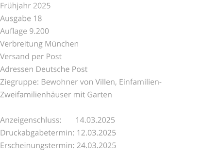 Frühjahr 2025 Ausgabe 18 Auflage 9.200 Verbreitung München Versand per Post Adressen Deutsche Post Ziegruppe: Bewohner von Villen, Einfamilien-Zweifamilienhäuser mit Garten  Anzeigenschluss: 	 14.03.2025 Druckabgabetermin: 12.03.2025 Erscheinungstermin: 24.03.2025